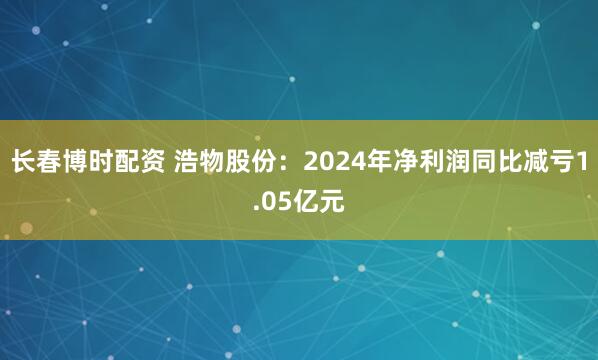 长春博时配资 浩物股份：2024年净利润同比减亏1.05亿元