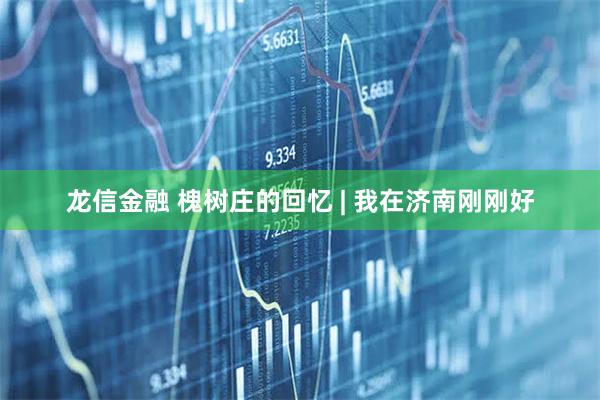 龙信金融 槐树庄的回忆 | 我在济南刚刚好