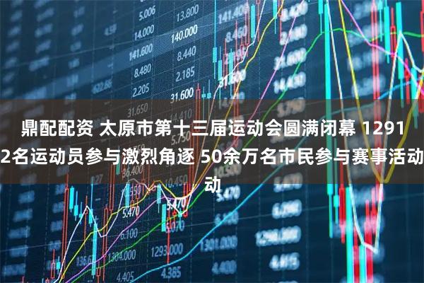 鼎配配资 太原市第十三届运动会圆满闭幕 12912名运动员参与激烈角逐 50余万名市民参与赛事活动