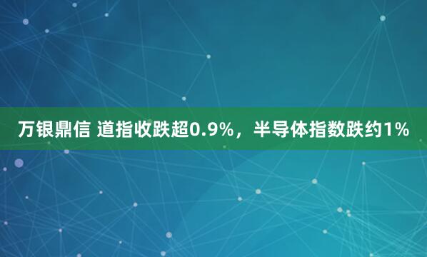 万银鼎信 道指收跌超0.9%，半导体指数跌约1%