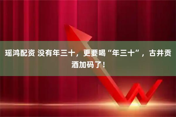瑶鸿配资 没有年三十，更要喝“年三十”，古井贡酒加码了！