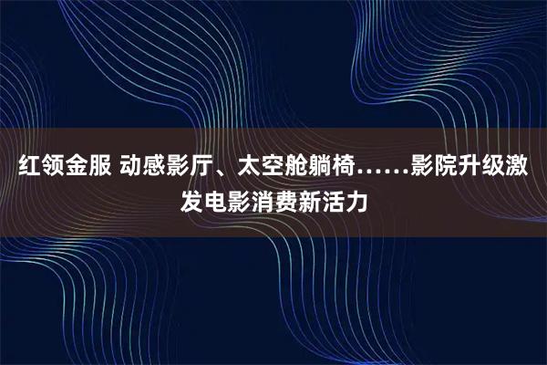 红领金服 动感影厅、太空舱躺椅……影院升级激发电影消费新活力