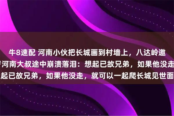 牛8速配 河南小伙把长城画到村墙上，八达岭邀村民免费游长城，63岁河南大叔途中崩溃落泪：想起已故兄弟，如果他没走，就可以一起爬长城见世面了