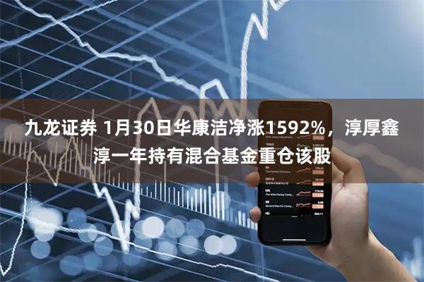 九龙证券 1月30日华康洁净涨1592%，淳厚鑫淳一年持有混合基金重仓该股