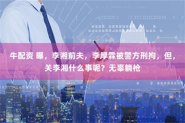 牛配资 曝,李湘前夫,李厚霖被警方刑拘,但,关李湘什么事呢?无辜躺枪