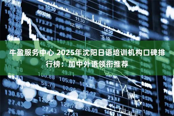 牛盈服务中心 2025年沈阳日语培训机构口碑排行榜：加中外语领衔推荐