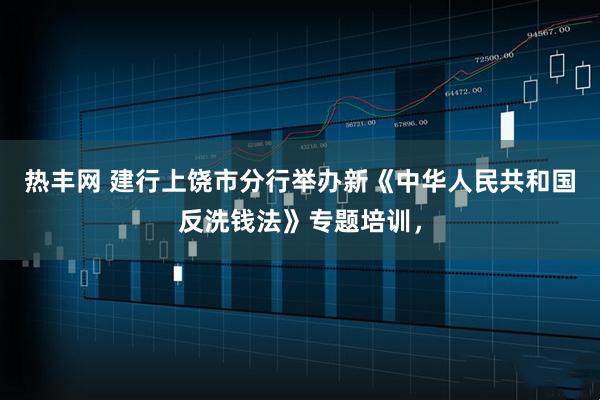 热丰网 建行上饶市分行举办新《中华人民共和国反洗钱法》专题培训,