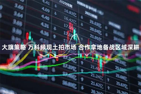 大旗策略 万科频现土拍市场 合作拿地备战区域深耕