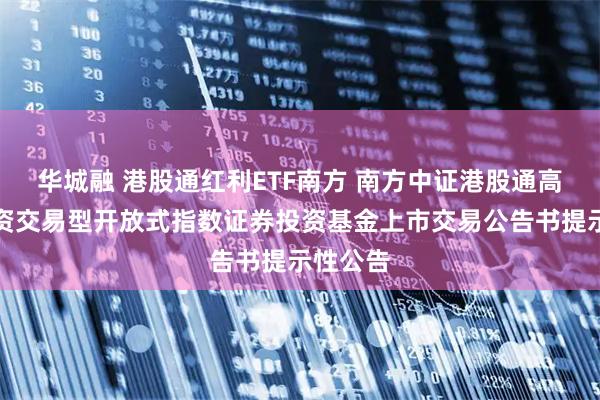华城融 港股通红利ETF南方 南方中证港股通高股息投资交易型开放式指数证券投资基金上市交易公告书提示性公告