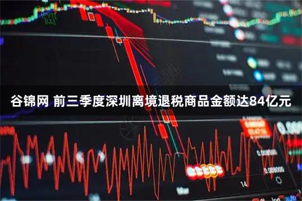 谷锦网 前三季度深圳离境退税商品金额达84亿元