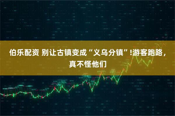 伯乐配资 别让古镇变成“义乌分镇”!游客跑路，真不怪他们